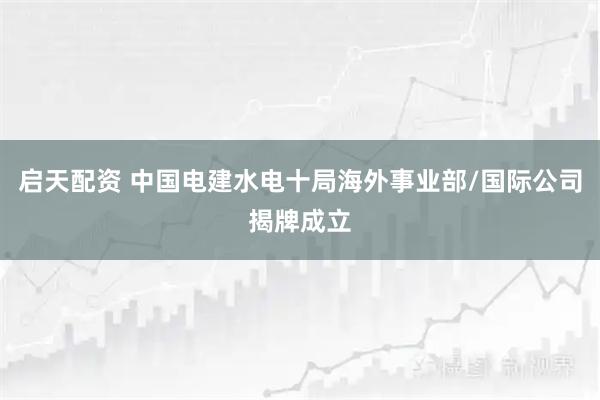 启天配资 中国电建水电十局海外事业部/国际公司揭牌成立