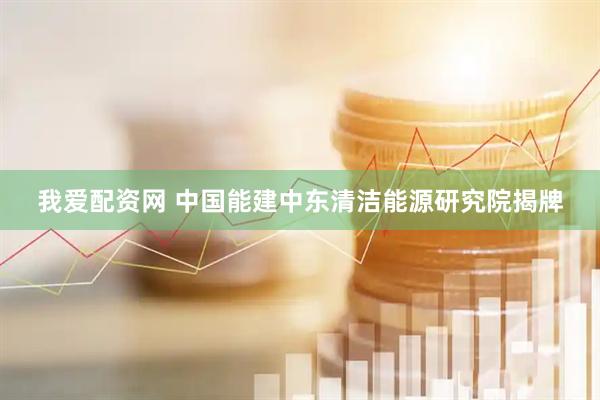 我爱配资网 中国能建中东清洁能源研究院揭牌