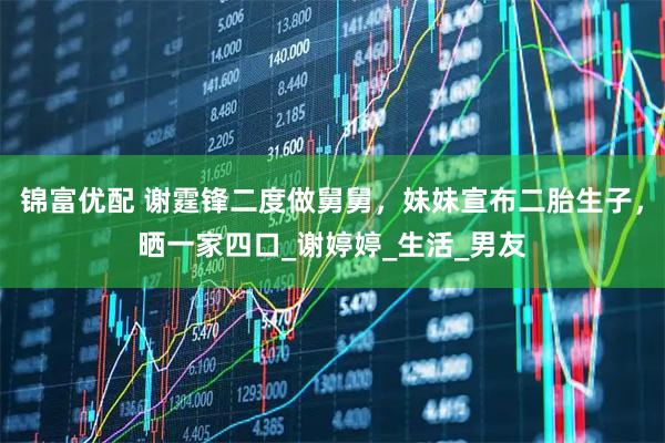 锦富优配 谢霆锋二度做舅舅，妹妹宣布二胎生子，晒一家四口_谢婷婷_生活_男友