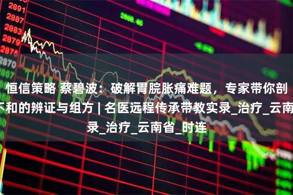 恒信策略 蔡碧波：破解胃脘胀痛难题，专家带你剖析肝胃不和的辨证与组方 | 名医远程传承带教实录_治疗_云南省_时连