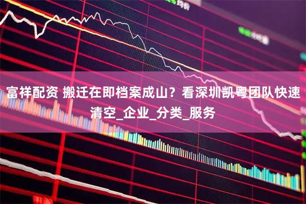 富祥配资 搬迁在即档案成山？看深圳凯粤团队快速清空_企业_分类_服务