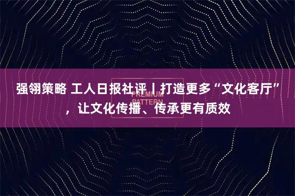 强翎策略 工人日报社评丨打造更多“文化客厅”，让文化传播、传承更有质效