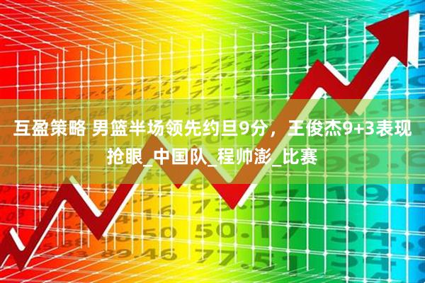 互盈策略 男篮半场领先约旦9分，王俊杰9+3表现抢眼_中国队_程帅澎_比赛