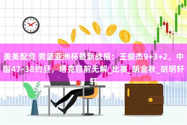 美美配资 男篮亚洲杯最新战报：王俊杰9+3+2，中国47-38约旦，塔克目前无解_比赛_胡金秋_胡明轩