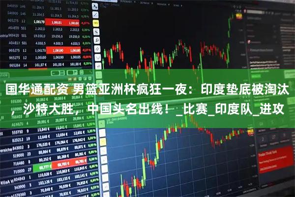 国华通配资 男篮亚洲杯疯狂一夜：印度垫底被淘汰，沙特大胜，中国头名出线！_比赛_印度队_进攻