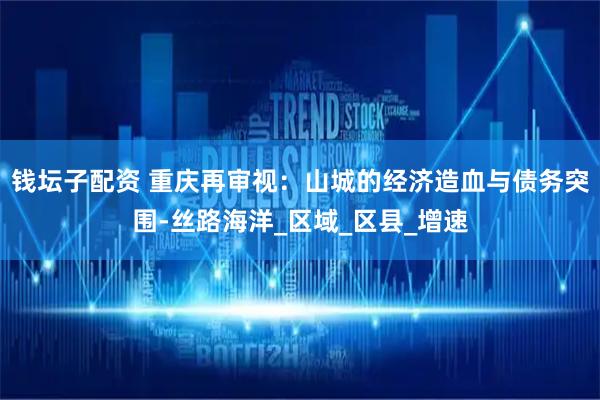 钱坛子配资 重庆再审视：山城的经济造血与债务突围-丝路海洋_区域_区县_增速