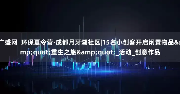 广盛网  环保夏令营·成都月牙湖社区|15名小创客开启闲置物品&quot;重生之旅&quot;_活动_创意作品