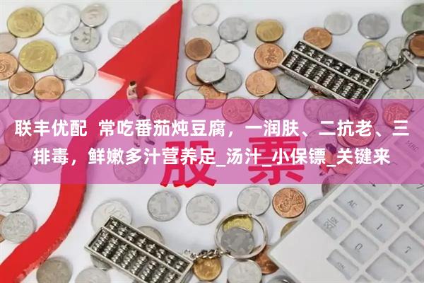 联丰优配  常吃番茄炖豆腐，一润肤、二抗老、三排毒，鲜嫩多汁营养足_汤汁_小保镖_关键来