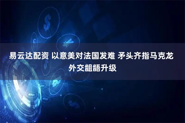 易云达配资 以意美对法国发难 矛头齐指马克龙 外交龃龉升级