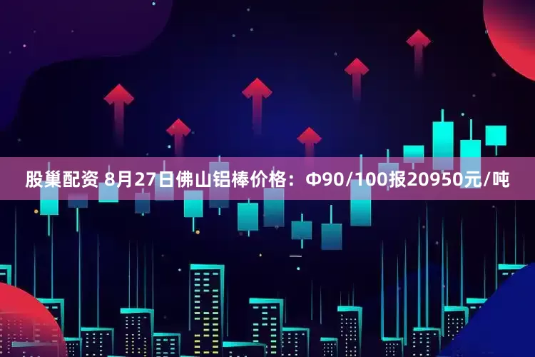 股巢配资 8月27日佛山铝棒价格：Φ90/100报20950元/吨