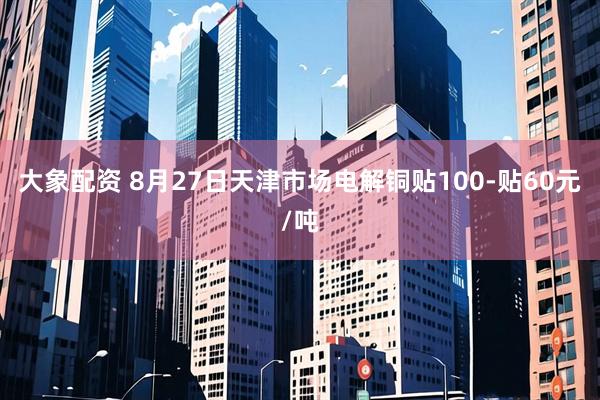 大象配资 8月27日天津市场电解铜贴100-贴60元/吨