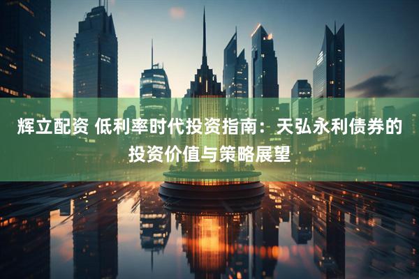 辉立配资 低利率时代投资指南：天弘永利债券的投资价值与策略展望