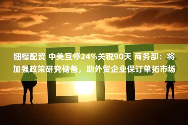 钿楷配资 中美互停24%关税90天 商务部：将加强政策研究储备，助外贸企业保订单拓市场