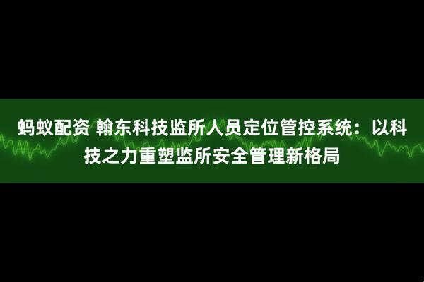 蚂蚁配资 翰东科技监所人员定位管控系统：以科技之力重塑监所安全管理新格局