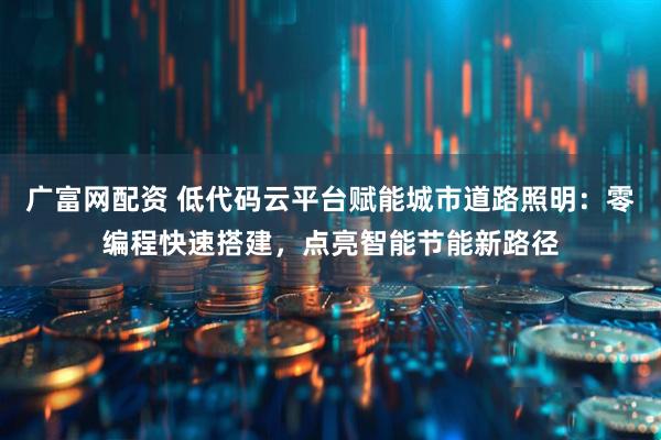 广富网配资 低代码云平台赋能城市道路照明：零编程快速搭建，点亮智能节能新路径