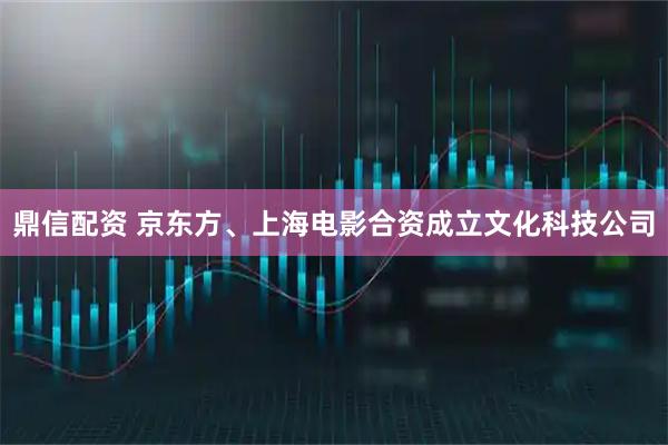 鼎信配资 京东方、上海电影合资成立文化科技公司