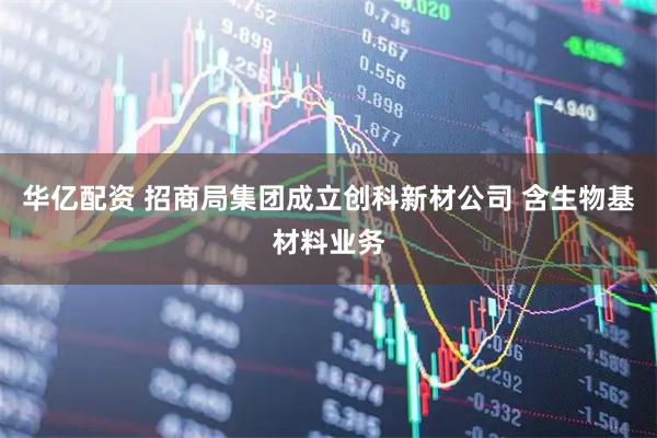华亿配资 招商局集团成立创科新材公司 含生物基材料业务