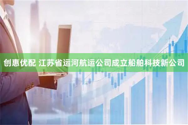 创惠优配 江苏省运河航运公司成立船舶科技新公司
