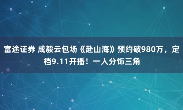 富途证券 成毅云包场《赴山海》预约破980万，定档9.11开播！一人分饰三角