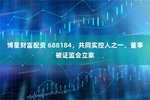博星财富配资 688184，共同实控人之一、董事被证监会立案