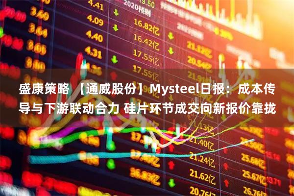 盛康策略 【通威股份】Mysteel日报：成本传导与下游联动合力 硅片环节成交向新报价靠拢