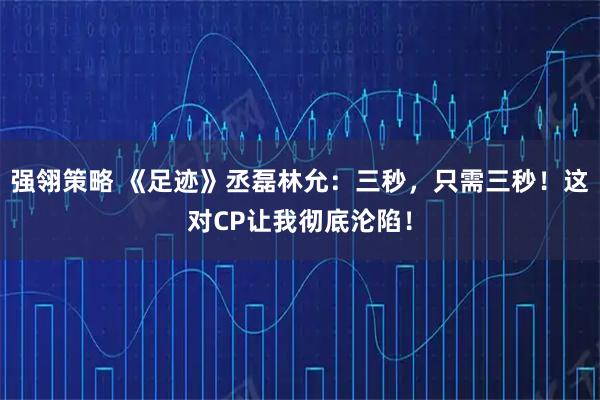 强翎策略 《足迹》丞磊林允：三秒，只需三秒！这对CP让我彻底沦陷！