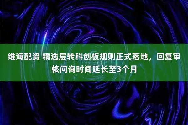 维海配资 精选层转科创板规则正式落地，回复审核问询时间延长至3个月