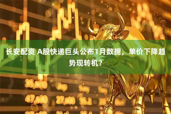 长安配资 A股快递巨头公布1月数据，单价下降趋势现转机？