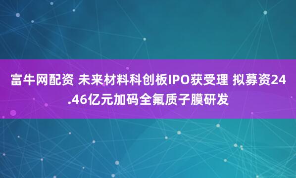 富牛网配资 未来材料科创板IPO获受理 拟募资24.46亿元加码全氟质子膜研发