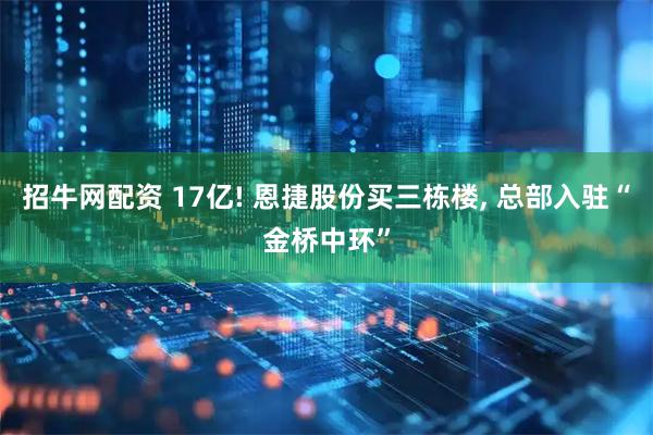 招牛网配资 17亿! 恩捷股份买三栋楼, 总部入驻“金桥中环”