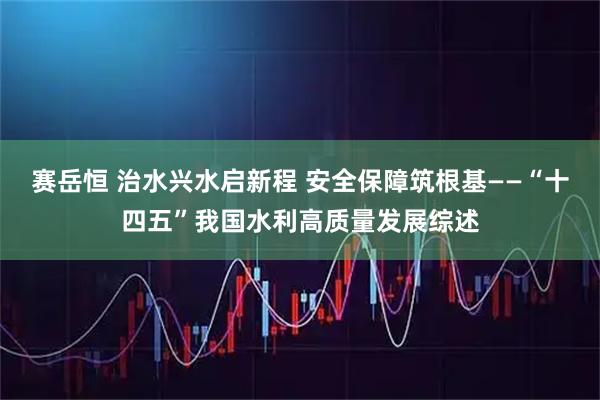 赛岳恒 治水兴水启新程 安全保障筑根基——“十四五”我国水利高质量发展综述