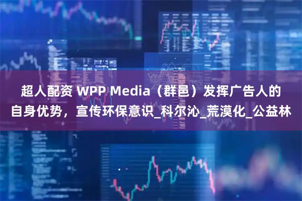 超人配资 WPP Media（群邑）发挥广告人的自身优势，宣传环保意识_科尔沁_荒漠化_公益林