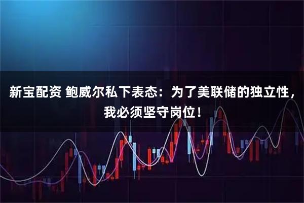 新宝配资 鲍威尔私下表态：为了美联储的独立性，我必须坚守岗位！