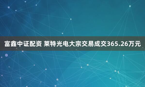 富鑫中证配资 莱特光电大宗交易成交365.26万元
