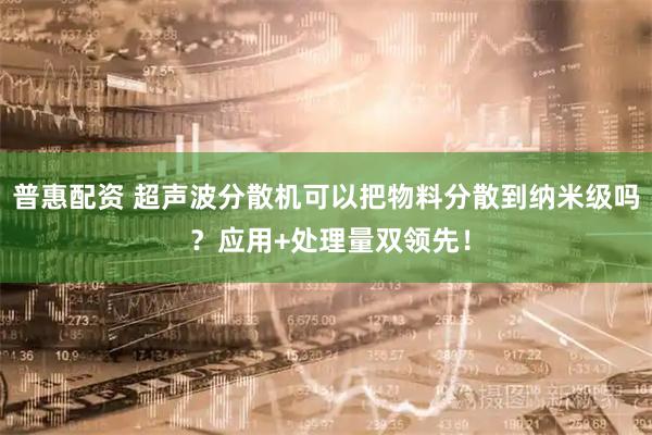 普惠配资 超声波分散机可以把物料分散到纳米级吗 ?应用+处理量双领先!