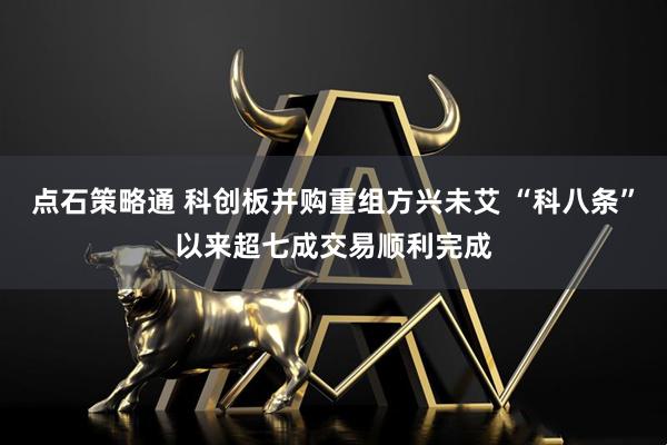 点石策略通 科创板并购重组方兴未艾 “科八条”以来超七成交易顺利完成
