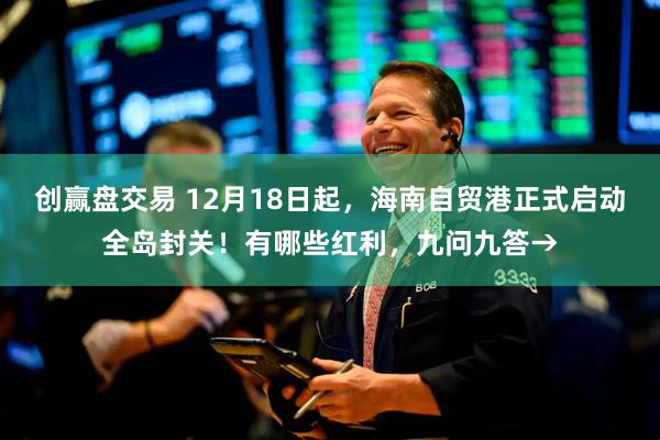创赢盘交易 12月18日起,海南自贸港正式启动全岛封关!有哪些红利,九问九答→