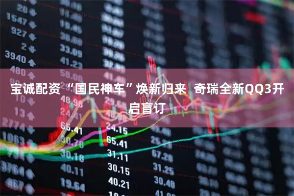 宝诚配资 “国民神车”焕新归来 奇瑞全新QQ3开启盲订