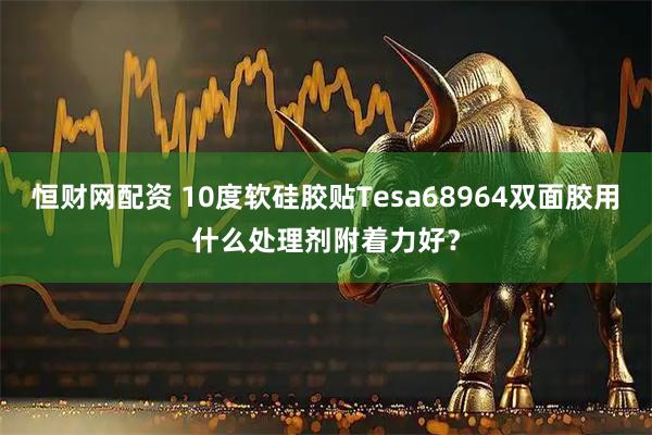 恒财网配资 10度软硅胶贴Tesa68964双面胶用什么处理剂附着力好?